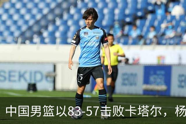 中国男篮以83-57击败卡塔尔，杨瀚森成最大贡献者